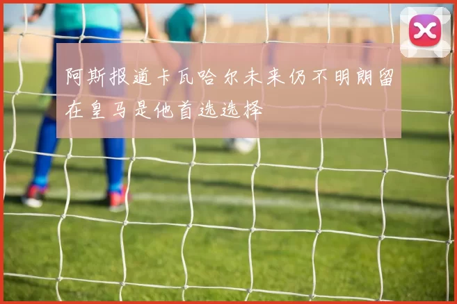 阿斯报道卡瓦哈尔未来仍不明朗留在皇马是他首选选择