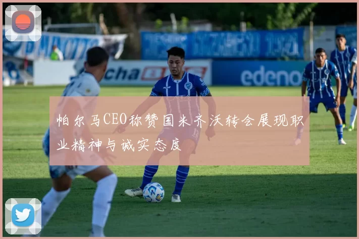 帕尔马CEO称赞国米齐沃转会展现职业精神与诚实态度