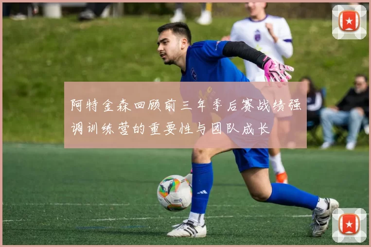 阿特金森回顾前三年季后赛战绩强调训练营的重要性与团队成长