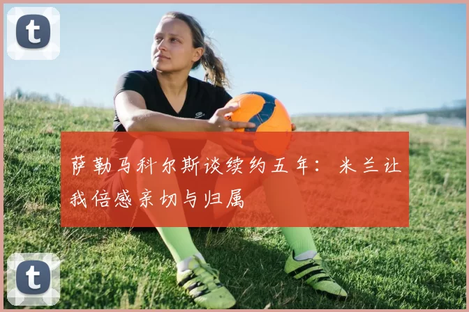 萨勒马科尔斯谈续约五年：米兰让我倍感亲切与归属