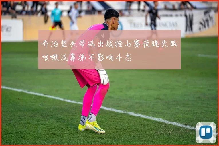 乔治坚决带病出战抢七赛夜晚失眠咳嗽流鼻涕不影响斗志