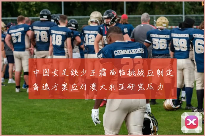 中国女足缺少王霜面临挑战应制定备选方案应对澳大利亚研究压力