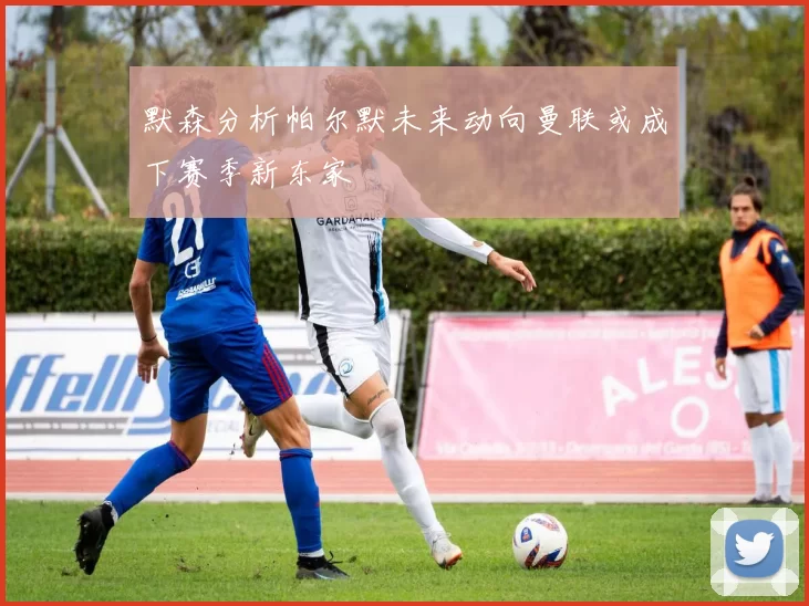 默森分析帕尔默未来动向曼联或成下赛季新东家