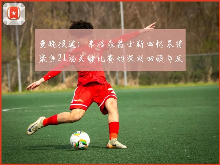 曼晚报道：弗格森爵士新回忆录将聚焦21场关键比赛的深刻回顾与反思