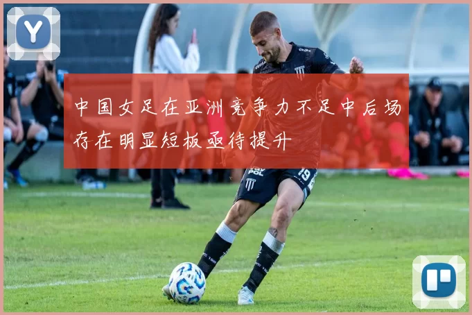 中国女足在亚洲竞争力不足中后场存在明显短板亟待提升