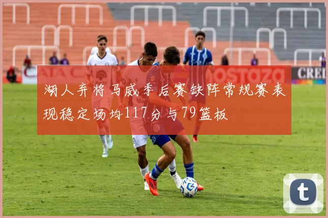 湖人弃将马威季后赛缺阵常规赛表现稳定场均117分与79篮板
