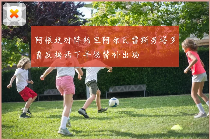 阿根廷对阵约旦阿尔瓦雷斯劳塔罗首发梅西下半场替补出场