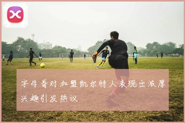 字母哥对加盟凯尔特人表现出浓厚兴趣引发热议