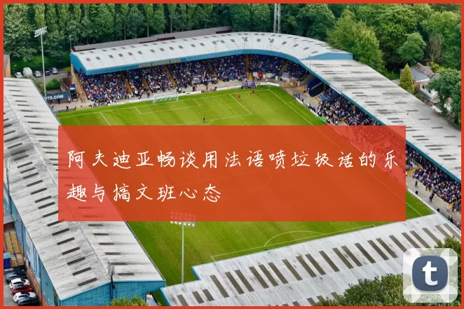 阿夫迪亚畅谈用法语喷垃圾话的乐趣与搞文班心态
