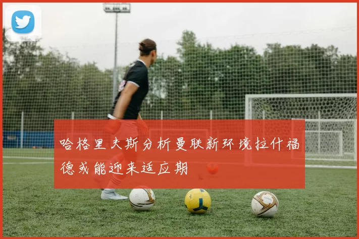 哈格里夫斯分析曼联新环境拉什福德或能迎来适应期