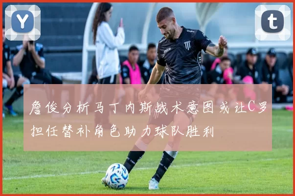 詹俊分析马丁内斯战术意图或让C罗担任替补角色助力球队胜利