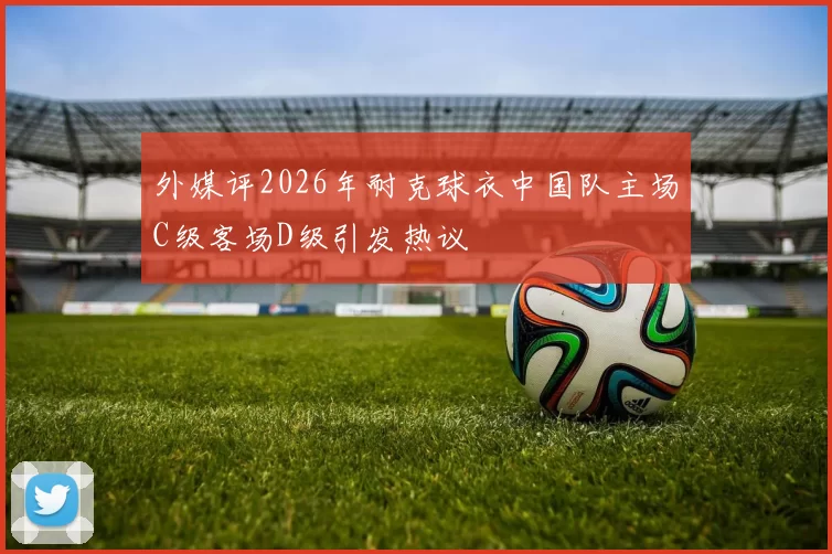 外媒评2026年耐克球衣中国队主场C级客场D级引发热议
