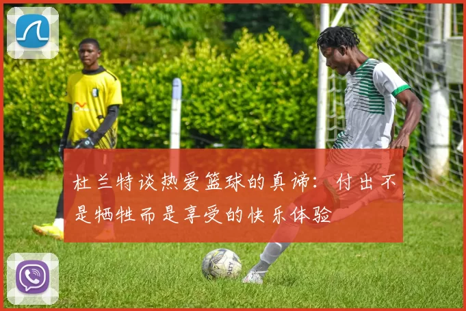 杜兰特谈热爱篮球的真谛：付出不是牺牲而是享受的快乐体验