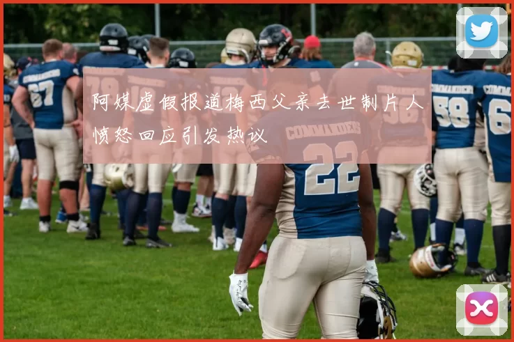 阿媒虚假报道梅西父亲去世制片人愤怒回应引发热议