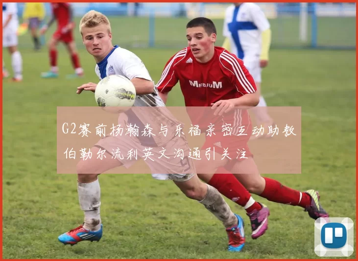 G2赛前杨瀚森与乐福亲密互动助教伯勒尔流利英文沟通引关注