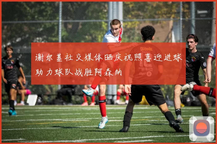谢尔基社交媒体晒庆祝照喜迎进球助力球队战胜阿森纳