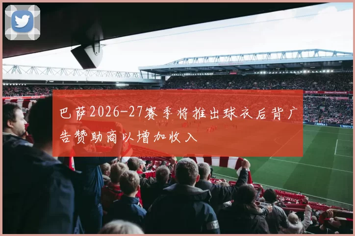 巴萨2026-27赛季将推出球衣后背广告赞助商以增加收入