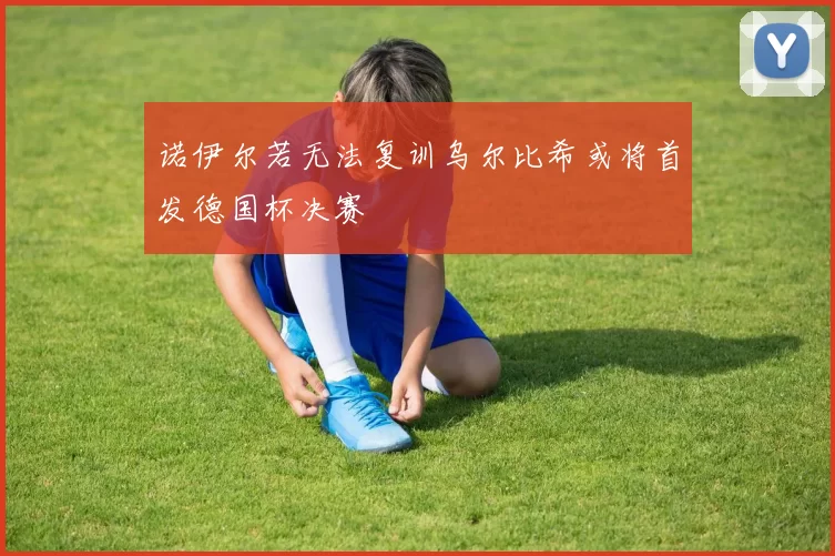 诺伊尔若无法复训乌尔比希或将首发德国杯决赛