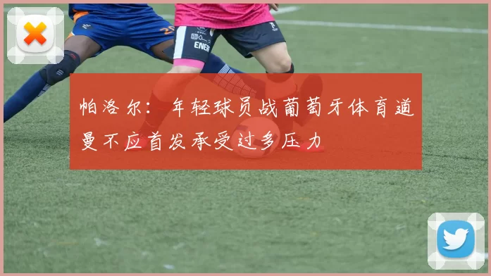 帕洛尔：年轻球员战葡萄牙体育道曼不应首发承受过多压力