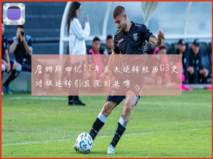 詹姆斯回忆11年东决逆转经历G3史诗级逆转引发深刻共鸣